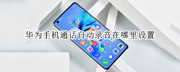 华为手机通话自动录音在哪里设置 华为手机通话自动录音在哪里设置关闭
