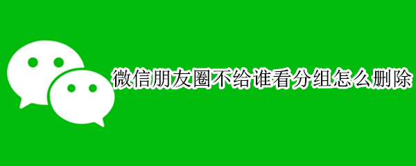 微信朋友圈不给谁看分组怎么删除 微信朋友圈不给谁看分组怎么删除视频