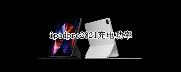 ipadpro2021充电功率（iPadpro2021充电功率）