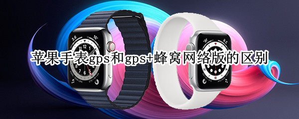 苹果手表gps和gps+蜂窝网络版的区别（苹果手表gps版和蜂窝网络版有什么区别）