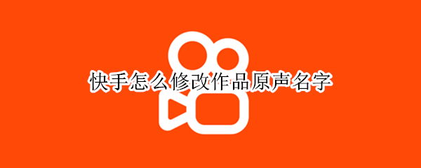 快手怎么修改作品原声名字（快手怎么修改作品原声名字新版）