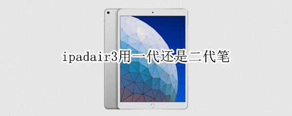 ipadair3用一代还是二代笔 ipadair3用一代笔还是二代笔
