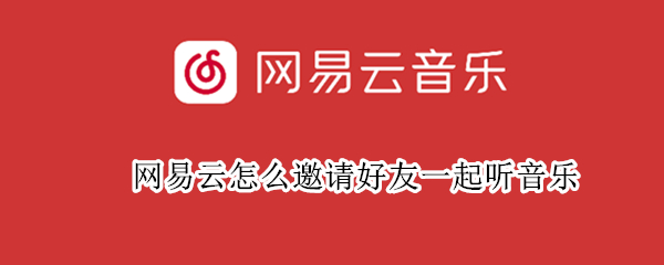 网易云怎么邀请好友一起听音乐 网易云怎么邀请好友一起听音乐为什么会失效