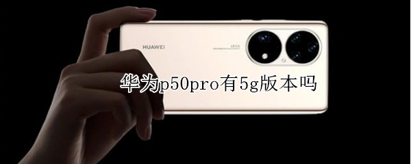 华为p50pro有5g版本吗（华为p50pro+有5g版本吗）