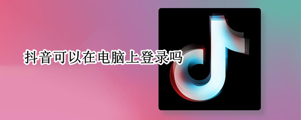 抖音可以在电脑上登录吗 抖音支持电脑版吗