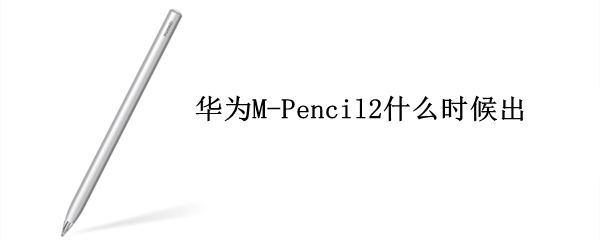华为M-Pencil2什么时候出（华为m-pen2什么时候发售）