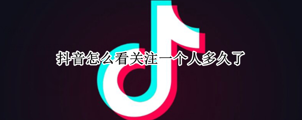 抖音怎么看关注一个人多久了 抖音如何看关注一个人多长时间