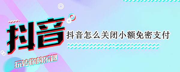 抖音怎么关闭小额免密支付 抖音怎么关闭小额免密支付微信