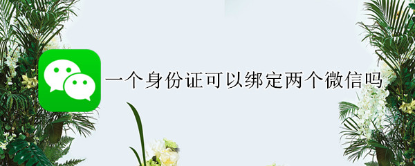 一个身份证可以绑定两个微信吗 一个身份证可以绑定两个微信吗转钱没