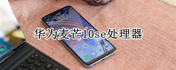 麦芒10se处理器 麦芒10se处理器怎么样