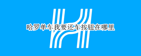 哈罗单车我要还车按钮在哪里（哈罗单车怎么没有我要还车按钮）