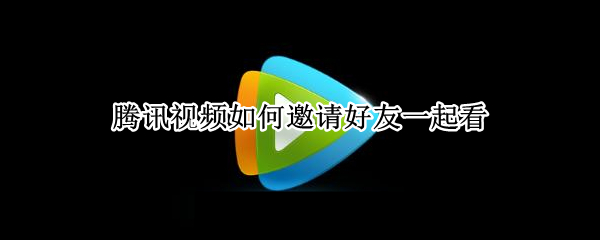 腾讯视频如何邀请好友一起看 腾讯视频如何邀请好友一起看电视