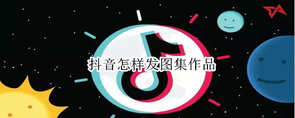 抖音怎样发图集作品 抖音怎样发图集作品赚钱