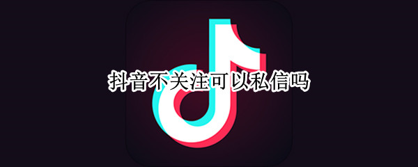 抖音不关注可以私信吗 抖音不关注可以私信吗抖音平台