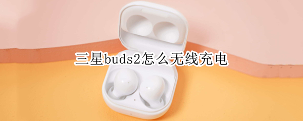 三星buds2怎么无线充电（三星buds2无线充电断断续续）