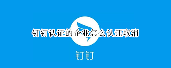 钉钉认证的企业怎么认证取消 钉钉认证的企业怎么认证取消了