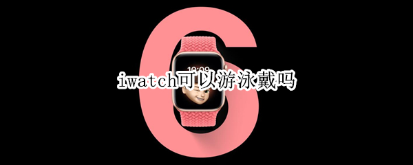 iwatch可以游泳戴吗（iwatch可以游泳吗）