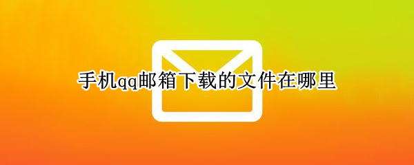 手机qq邮箱下载的文件在哪里 手机qq邮箱文件下载在哪个文件夹