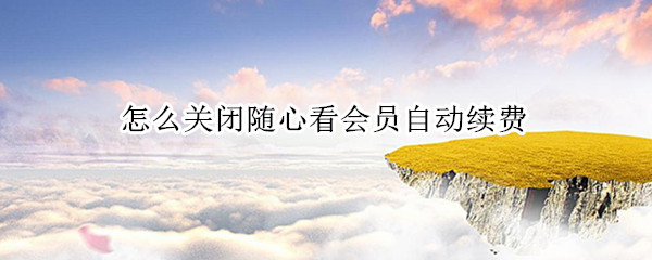 怎么关闭随心看会员自动续费（怎么取消移动随心看会员续费）