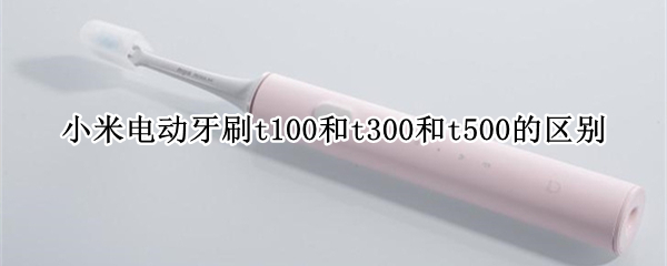 小米电动牙刷t100和t300和t500的区别 电动牙刷t100和t300的区别