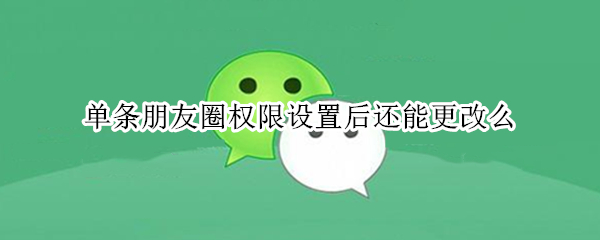 单条朋友圈权限设置后还能更改么（单条朋友圈权限设置后还能更改么知乎）