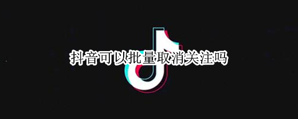 抖音可以批量取消关注吗 抖音咋个批量取消关注