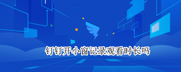 钉钉开小窗记录观看时长吗（钉钉开小窗看视频记录观看时长吗）