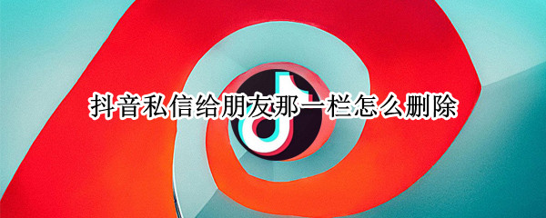 抖音私信给朋友那一栏怎么删除 抖音私信给朋友那一栏怎么删除苹果