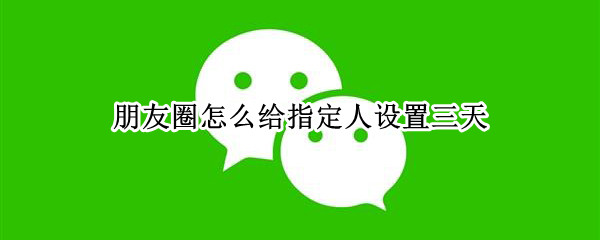 朋友圈怎么给指定人设置三天 能不能设置朋友圈对某人三天