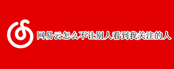 网易云怎么不让别人看到我关注的人 网易云怎么不让别人看到我关注的人和粉丝