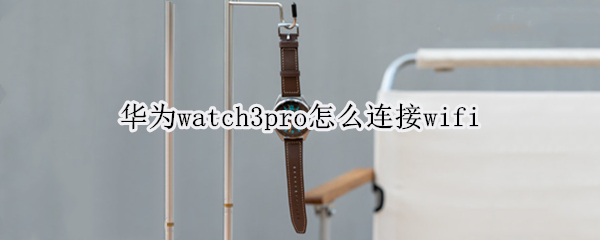 华为watch3pro怎么连接wifi（华为watch3pro怎么连接微信）
