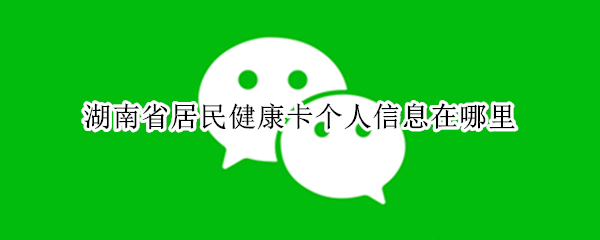 湖南省居民健康卡个人信息在哪里（湖南省居民健康卡个人信息在哪里改）