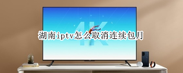 湖南iptv怎么取消连续包月（湖南iptv会员怎么取消）