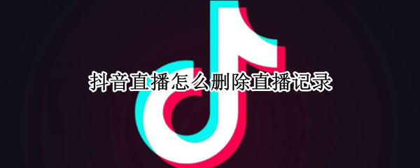 抖音直播怎么删除直播记录 抖音直播怎么删除直播记录呢
