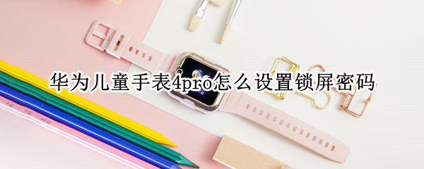 华为儿童手表4pro怎么设置锁屏密码 华为儿童手表怎么设置屏幕密码