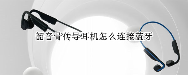 韶音骨传导耳机怎么连接蓝牙 韶音骨传导耳机怎么连接第二个手机