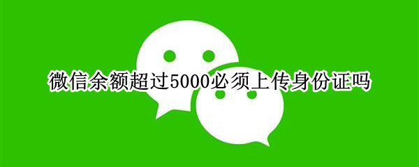 微信余额超过5000必须上传身份证吗 微信零钱余额超过5000元以上是不是要上传身份证照片