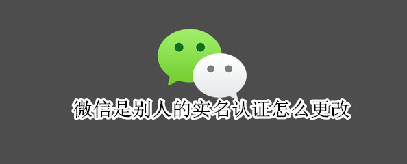 微信是别人的实名认证怎么更改 微信是别人的实名认证怎么更改成自己的