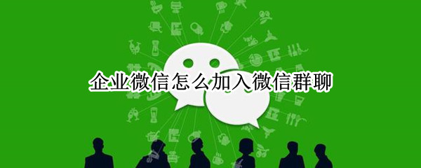 企业微信怎么加入微信群聊（企业微信注册入口）