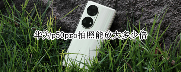 华为p50pro拍照能放大多少倍（华为p50pro拍照放大多少倍出现预览）