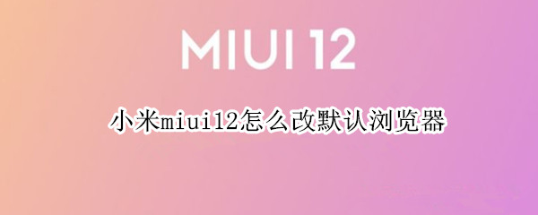 小米miui12怎么改默认浏览器 小米miui11怎么改默认浏览器