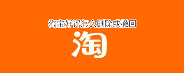 淘宝好评怎么删除或撤回（淘宝好评如何撤回）