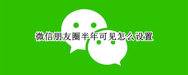 微信朋友圈半年可见怎么设置 微信朋友圈半年可见怎么设置新版
