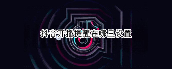 抖音开播提醒在哪里设置（抖音开播提醒在哪里设置2022）