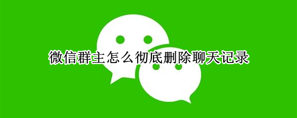 微信群主怎么彻底删除聊天记录 微信群主怎么彻底删除聊天记录图片