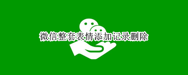 微信整套表情添加记录删除 微信整套表情添加记录怎样删除