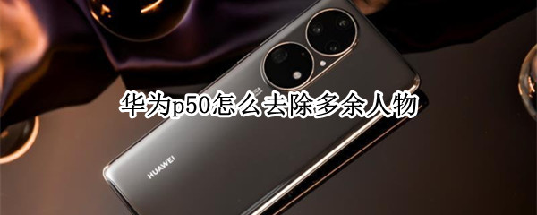 华为p50怎么去除多余人物（华为手机怎么把多余人物消除）