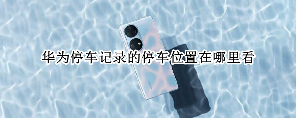 华为停车记录的停车位置在哪里看 华为停车记录的停车位置在哪里看到