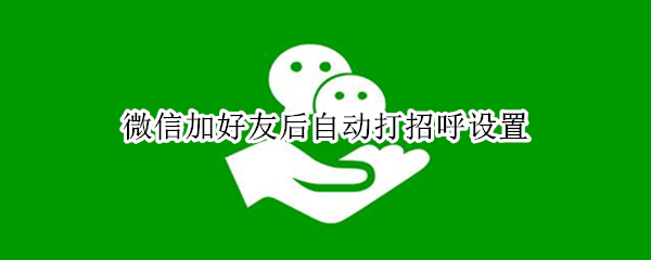 微信加好友后自动打招呼设置 微信加好友后自动打招呼设置怎么取消