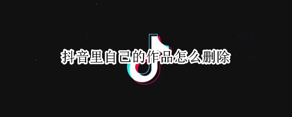 抖音里自己的作品怎么删除 抖音里自己的作品怎么删除不了